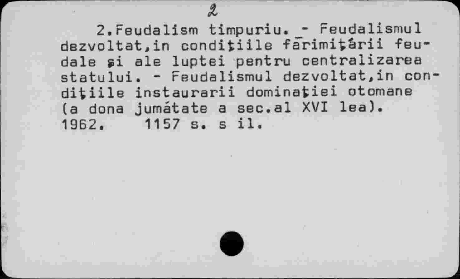 ﻿2.Feudalism timpuriu._~ reudalismul dezvoltat,in condifciile farimi^ärii feudale si ale luptei pentru centralizarea statului. - reudalismul dezvoltat.in con ditiile instaurarii dominafciei otomane (a dona jumétate a sec.al XVI lea). 19Б2.	1157 s. s il.